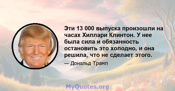 Эти 13 000 выпуска произошли на часах Хиллари Клинтон. У нее была сила и обязанность остановить это холодно, и она решила, что не сделает этого.