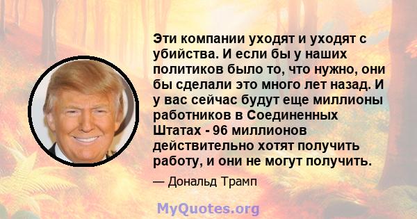 Эти компании уходят и уходят с убийства. И если бы у наших политиков было то, что нужно, они бы сделали это много лет назад. И у вас сейчас будут еще миллионы работников в Соединенных Штатах - 96 миллионов действительно 