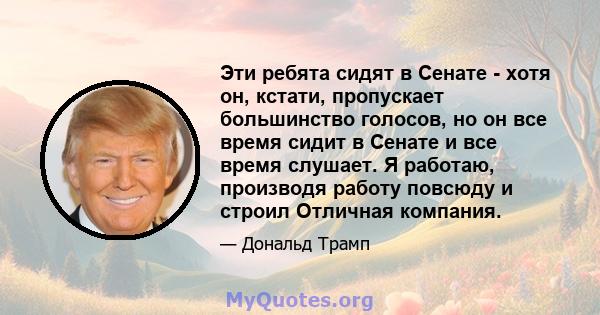 Эти ребята сидят в Сенате - хотя он, кстати, пропускает большинство голосов, но он все время сидит в Сенате и все время слушает. Я работаю, производя работу повсюду и строил Отличная компания.