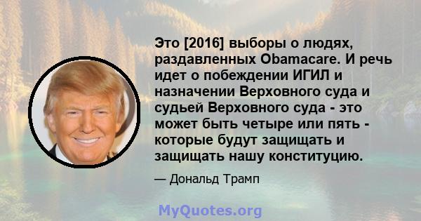 Это [2016] выборы о людях, раздавленных Obamacare. И речь идет о побеждении ИГИЛ и назначении Верховного суда и судьей Верховного суда - это может быть четыре или пять - которые будут защищать и защищать нашу