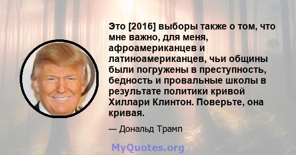 Это [2016] выборы также о том, что мне важно, для меня, афроамериканцев и латиноамериканцев, чьи общины были погружены в преступность, бедность и провальные школы в результате политики кривой Хиллари Клинтон. Поверьте,