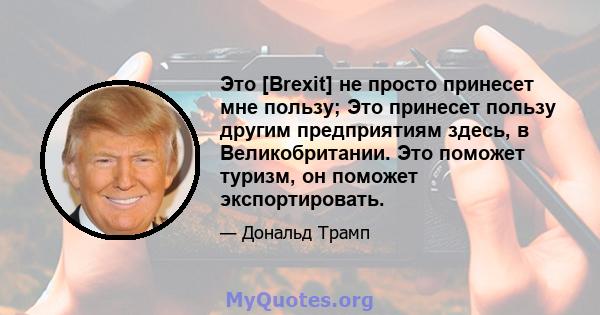 Это [Brexit] не просто принесет мне пользу; Это принесет пользу другим предприятиям здесь, в Великобритании. Это поможет туризм, он поможет экспортировать.