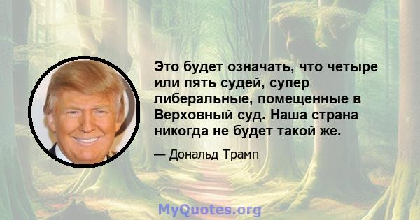 Это будет означать, что четыре или пять судей, супер либеральные, помещенные в Верховный суд. Наша страна никогда не будет такой же.