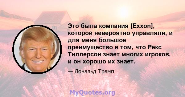 Это была компания [Exxon], которой невероятно управляли, и для меня большое преимущество в том, что Рекс Тиллерсон знает многих игроков, и он хорошо их знает.