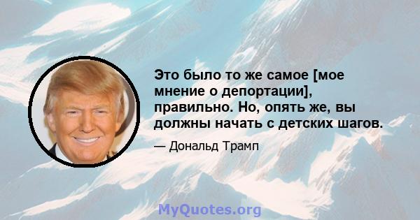 Это было то же самое [мое мнение о депортации], правильно. Но, опять же, вы должны начать с детских шагов.