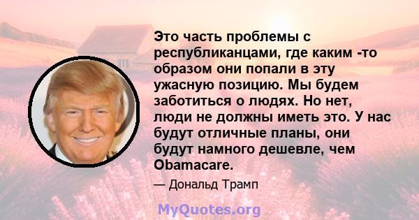 Это часть проблемы с республиканцами, где каким -то образом они попали в эту ужасную позицию. Мы будем заботиться о людях. Но нет, люди не должны иметь это. У нас будут отличные планы, они будут намного дешевле, чем