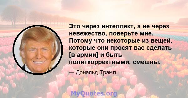 Это через интеллект, а не через невежество, поверьте мне. Потому что некоторые из вещей, которые они просят вас сделать [в армии] и быть политкорректными, смешны.