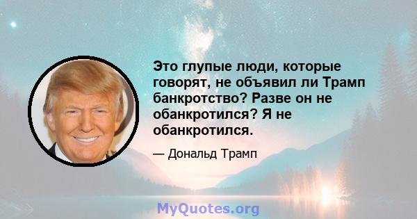 Это глупые люди, которые говорят, не объявил ли Трамп банкротство? Разве он не обанкротился? Я не обанкротился.