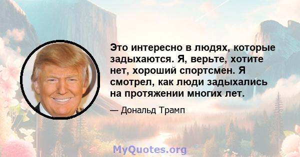 Это интересно в людях, которые задыхаются. Я, верьте, хотите нет, хороший спортсмен. Я смотрел, как люди задыхались на протяжении многих лет.