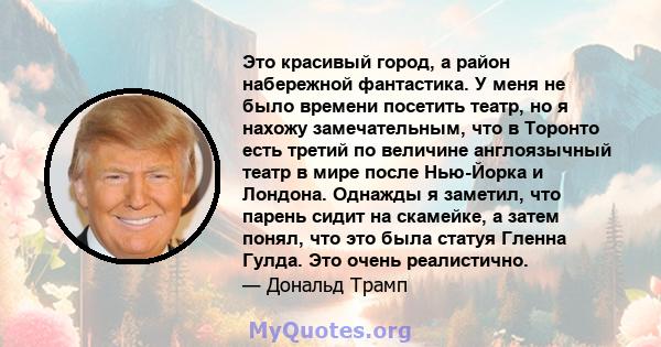 Это красивый город, а район набережной фантастика. У меня не было времени посетить театр, но я нахожу замечательным, что в Торонто есть третий по величине англоязычный театр в мире после Нью-Йорка и Лондона. Однажды я