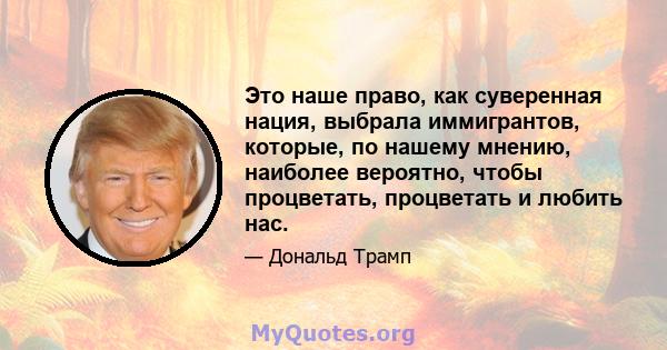 Это наше право, как суверенная нация, выбрала иммигрантов, которые, по нашему мнению, наиболее вероятно, чтобы процветать, процветать и любить нас.