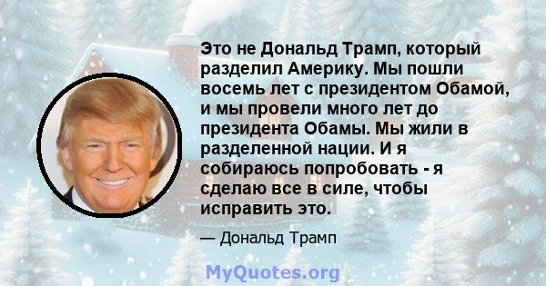 Это не Дональд Трамп, который разделил Америку. Мы пошли восемь лет с президентом Обамой, и мы провели много лет до президента Обамы. Мы жили в разделенной нации. И я собираюсь попробовать - я сделаю все в силе, чтобы