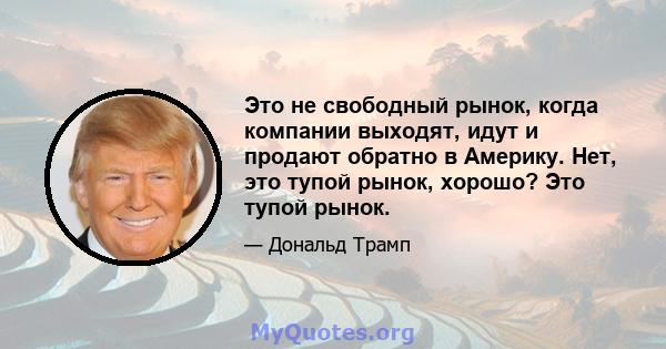 Это не свободный рынок, когда компании выходят, идут и продают обратно в Америку. Нет, это тупой рынок, хорошо? Это тупой рынок.