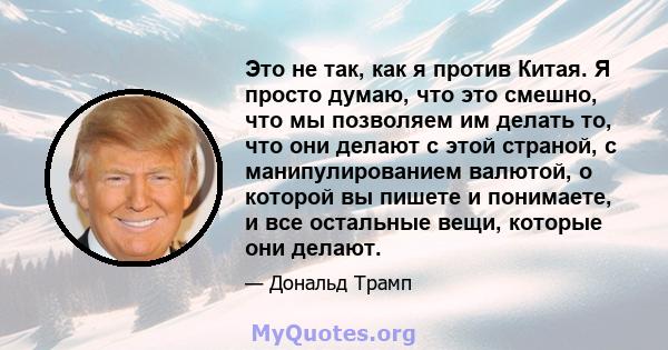 Это не так, как я против Китая. Я просто думаю, что это смешно, что мы позволяем им делать то, что они делают с этой страной, с манипулированием валютой, о которой вы пишете и понимаете, и все остальные вещи, которые