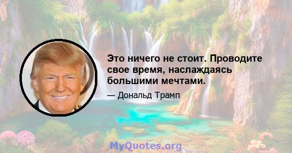 Это ничего не стоит. Проводите свое время, наслаждаясь большими мечтами.