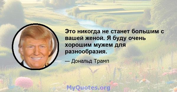 Это никогда не станет большим с вашей женой. Я буду очень хорошим мужем для разнообразия.