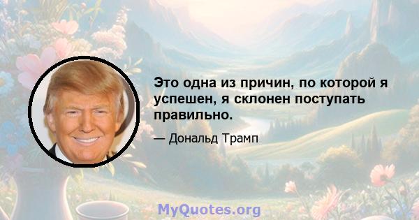 Это одна из причин, по которой я успешен, я склонен поступать правильно.