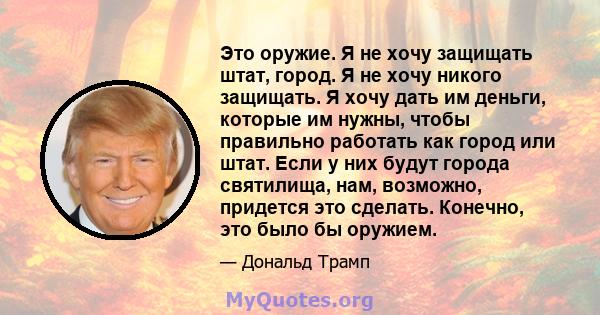 Это оружие. Я не хочу защищать штат, город. Я не хочу никого защищать. Я хочу дать им деньги, которые им нужны, чтобы правильно работать как город или штат. Если у них будут города святилища, нам, возможно, придется это 