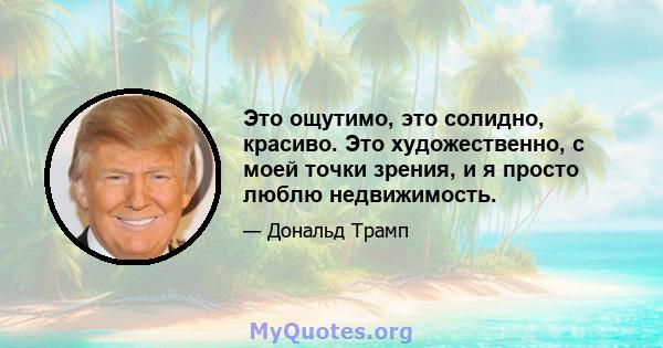 Это ощутимо, это солидно, красиво. Это художественно, с моей точки зрения, и я просто люблю недвижимость.