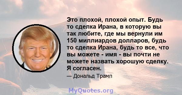 Это плохой, плохой опыт. Будь то сделка Ирана, в которую вы так любите, где мы вернули им 150 миллиардов долларов, будь то сделка Ирана, будь то все, что вы можете - имя - вы почти не можете назвать хорошую сделку. Я