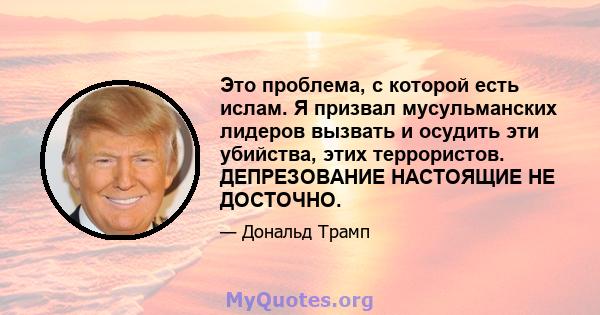 Это проблема, с которой есть ислам. Я призвал мусульманских лидеров вызвать и осудить эти убийства, этих террористов. ДЕПРЕЗОВАНИЕ НАСТОЯЩИЕ НЕ ДОСТОЧНО.