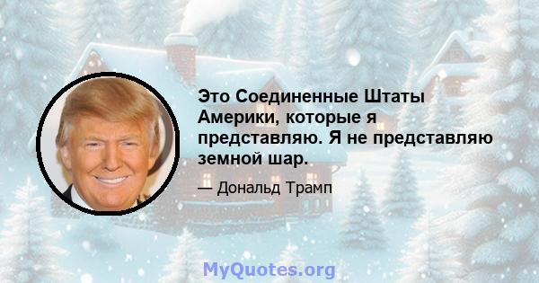 Это Соединенные Штаты Америки, которые я представляю. Я не представляю земной шар.