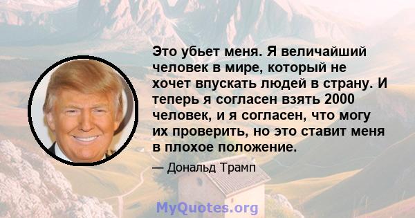 Это убьет меня. Я величайший человек в мире, который не хочет впускать людей в страну. И теперь я согласен взять 2000 человек, и я согласен, что могу их проверить, но это ставит меня в плохое положение.