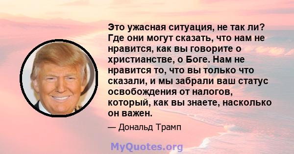 Это ужасная ситуация, не так ли? Где они могут сказать, что нам не нравится, как вы говорите о христианстве, о Боге. Нам не нравится то, что вы только что сказали, и мы забрали ваш статус освобождения от налогов,