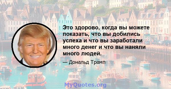 Это здорово, когда вы можете показать, что вы добились успеха и что вы заработали много денег и что вы наняли много людей.