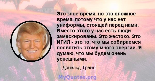 Это злое время, но это сложное время, потому что у нас нет униформы, стоящей перед нами. Вместо этого у нас есть люди замаскированы. Это жестоко. Это ИГИЛ - это то, что мы собираемся посвятить этому много энергии. Я