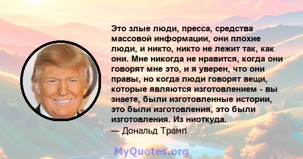 Это злые люди, пресса, средства массовой информации, они плохие люди, и никто, никто не лежит так, как они. Мне никогда не нравится, когда они говорят мне это, и я уверен, что они правы, но когда люди говорят вещи,