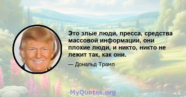 Это злые люди, пресса, средства массовой информации, они плохие люди, и никто, никто не лежит так, как они.