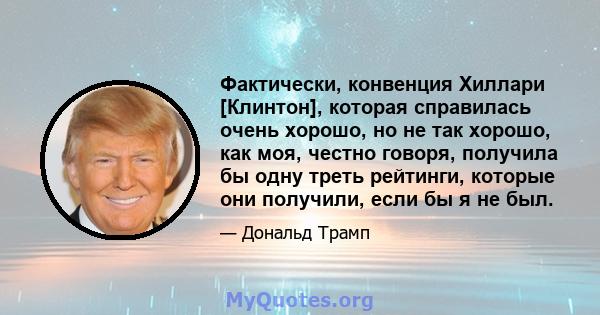 Фактически, конвенция Хиллари [Клинтон], которая справилась очень хорошо, но не так хорошо, как моя, честно говоря, получила бы одну треть рейтинги, которые они получили, если бы я не был.