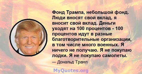 Фонд Трампа, небольшой фонд. Люди вносят свой вклад, я вносит свой вклад. Деньги уходят на 100 процентов - 100 процентов идут в разные благотворительные организации, в том числе много военных. Я ничего не получаю. Я не