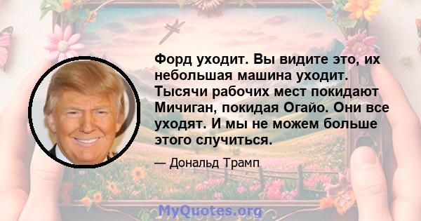 Форд уходит. Вы видите это, их небольшая машина уходит. Тысячи рабочих мест покидают Мичиган, покидая Огайо. Они все уходят. И мы не можем больше этого случиться.