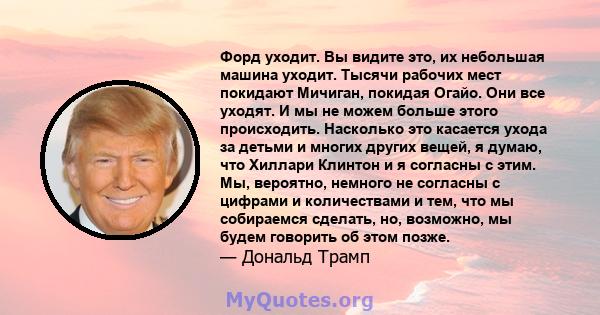 Форд уходит. Вы видите это, их небольшая машина уходит. Тысячи рабочих мест покидают Мичиган, покидая Огайо. Они все уходят. И мы не можем больше этого происходить. Насколько это касается ухода за детьми и многих других 