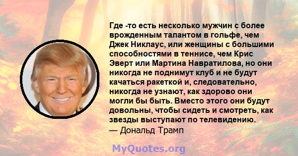 Где -то есть несколько мужчин с более врожденным талантом в гольфе, чем Джек Никлаус, или женщины с большими способностями в теннисе, чем Крис Эверт или Мартина Навратилова, но они никогда не поднимут клуб и не будут