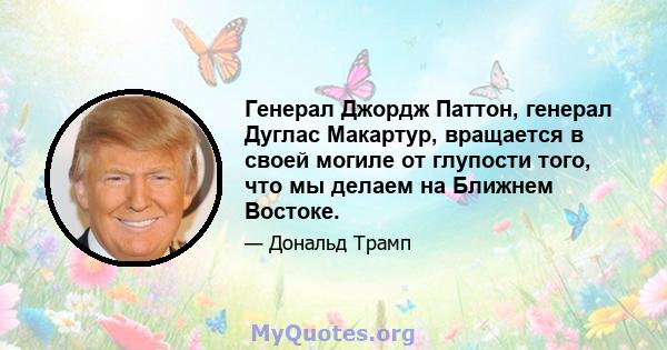 Генерал Джордж Паттон, генерал Дуглас Макартур, вращается в своей могиле от глупости того, что мы делаем на Ближнем Востоке.