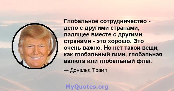 Глобальное сотрудничество - дело с другими странами, ладящее вместе с другими странами - это хорошо. Это очень важно. Но нет такой вещи, как глобальный гимн, глобальная валюта или глобальный флаг.