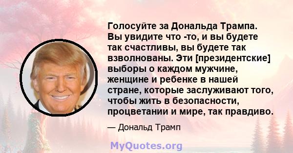 Голосуйте за Дональда Трампа. Вы увидите что -то, и вы будете так счастливы, вы будете так взволнованы. Эти [президентские] выборы о каждом мужчине, женщине и ребенке в нашей стране, которые заслуживают того, чтобы жить 