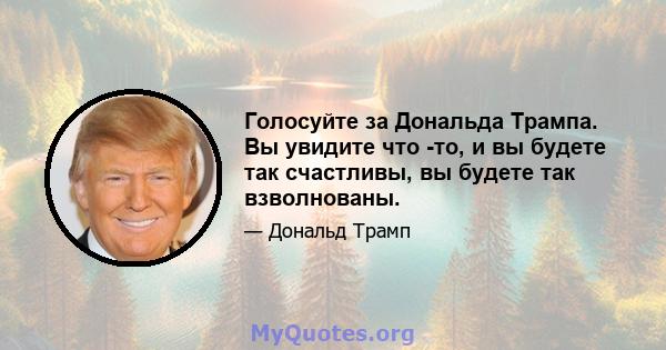 Голосуйте за Дональда Трампа. Вы увидите что -то, и вы будете так счастливы, вы будете так взволнованы.