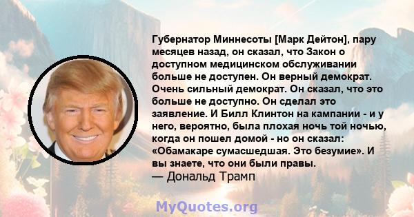 Губернатор Миннесоты [Марк Дейтон], пару месяцев назад, он сказал, что Закон о доступном медицинском обслуживании больше не доступен. Он верный демократ. Очень сильный демократ. Он сказал, что это больше не доступно. Он 