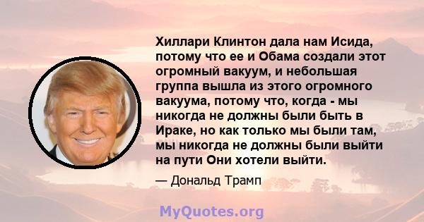 Хиллари Клинтон дала нам Исида, потому что ее и Обама создали этот огромный вакуум, и небольшая группа вышла из этого огромного вакуума, потому что, когда - мы никогда не должны были быть в Ираке, но как только мы были