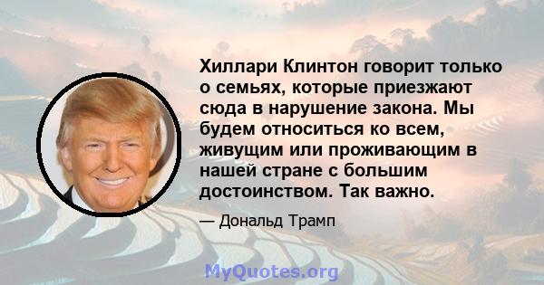 Хиллари Клинтон говорит только о семьях, которые приезжают сюда в нарушение закона. Мы будем относиться ко всем, живущим или проживающим в нашей стране с большим достоинством. Так важно.