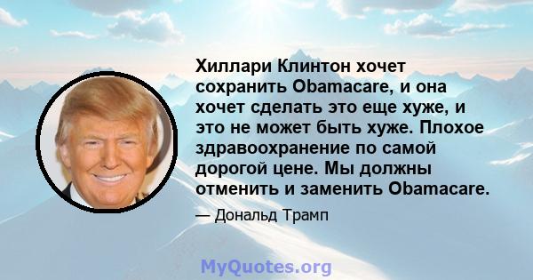 Хиллари Клинтон хочет сохранить Obamacare, и она хочет сделать это еще хуже, и это не может быть хуже. Плохое здравоохранение по самой дорогой цене. Мы должны отменить и заменить Obamacare.