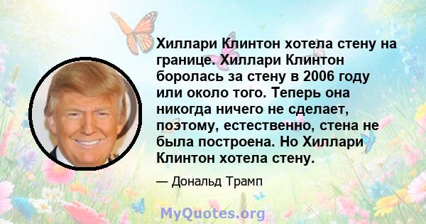 Хиллари Клинтон хотела стену на границе. Хиллари Клинтон боролась за стену в 2006 году или около того. Теперь она никогда ничего не сделает, поэтому, естественно, стена не была построена. Но Хиллари Клинтон хотела стену.