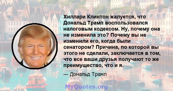 Хиллари Клинтон жалуется, что Дональд Трамп воспользовался налоговым кодексом. Ну, почему она не изменила это? Почему вы не изменили его, когда были сенатором? Причина, по которой вы этого не сделали, заключается в том, 