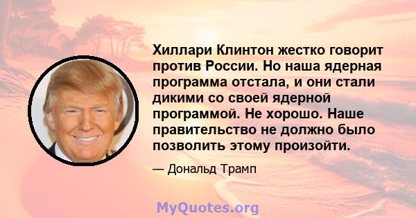 Хиллари Клинтон жестко говорит против России. Но наша ядерная программа отстала, и они стали дикими со своей ядерной программой. Не хорошо. Наше правительство не должно было позволить этому произойти.