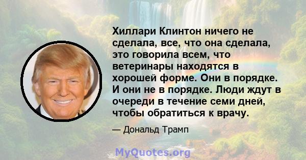 Хиллари Клинтон ничего не сделала, все, что она сделала, это говорила всем, что ветеринары находятся в хорошей форме. Они в порядке. И они не в порядке. Люди ждут в очереди в течение семи дней, чтобы обратиться к врачу.