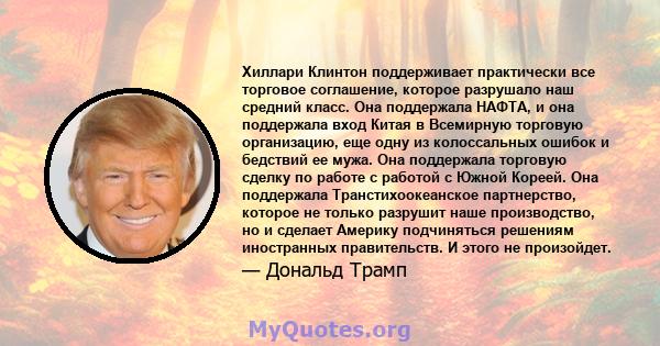 Хиллари Клинтон поддерживает практически все торговое соглашение, которое разрушало наш средний класс. Она поддержала НАФТА, и она поддержала вход Китая в Всемирную торговую организацию, еще одну из колоссальных ошибок